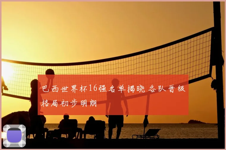 巴西世界杯16强名单揭晓 各队晋级格局初步明朗