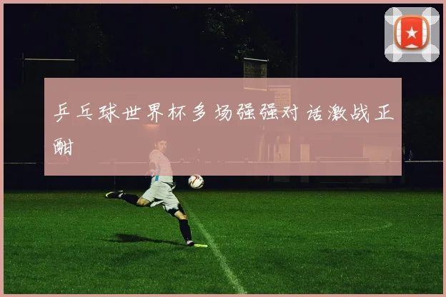 乒乓球世界杯多场强强对话激战正酣