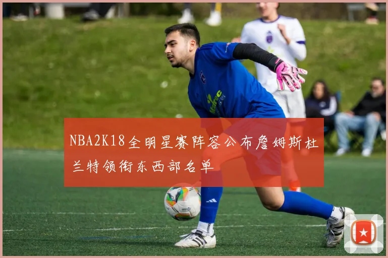 NBA2K18全明星赛阵容公布詹姆斯杜兰特领衔东西部名单