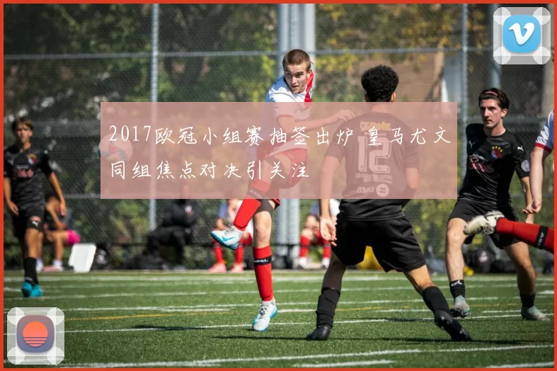 2017欧冠小组赛抽签出炉 皇马尤文同组焦点对决引关注