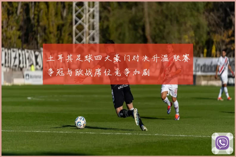 土耳其足球四大豪门对决升温 联赛争冠与欧战席位竞争加剧