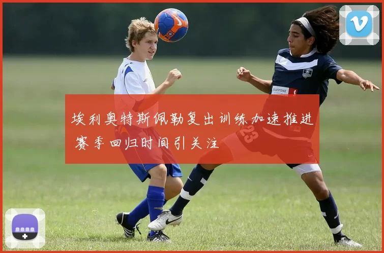 埃利奥特斯佩勒复出训练加速推进 赛季回归时间引关注