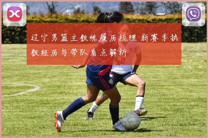 辽宁男篮主教练履历梳理 新赛季执教经历与带队看点解析