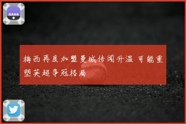 梅西再度加盟曼城传闻升温 可能重塑英超争冠格局