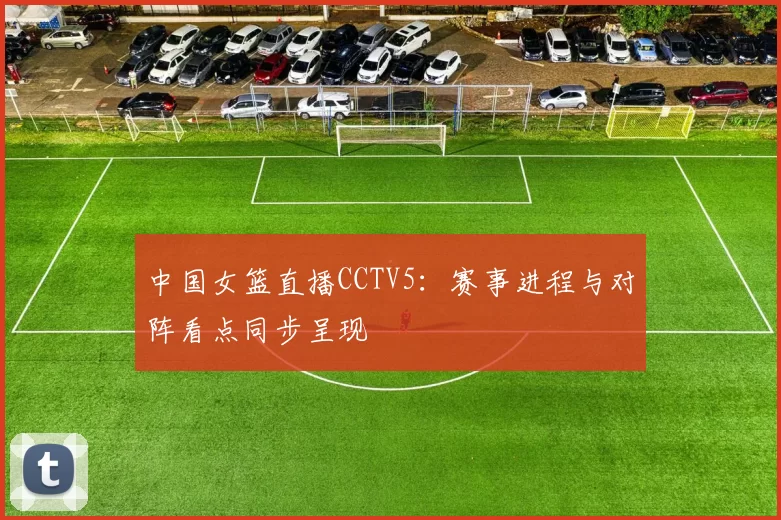 中国女篮直播CCTV5：赛事进程与对阵看点同步呈现
