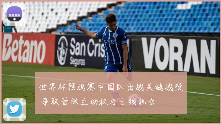 世界杯预选赛中国队出战关键战役 争取晋级主动权与出线机会