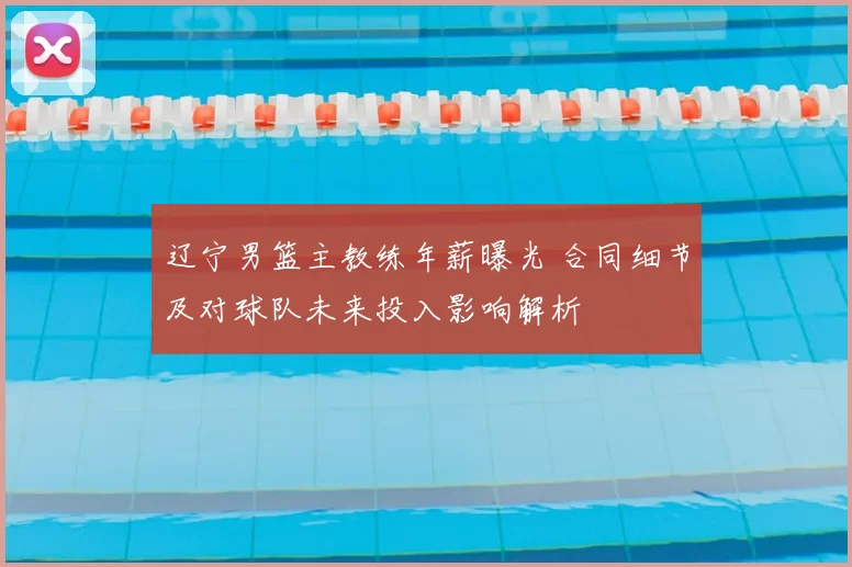 辽宁男篮主教练年薪曝光 合同细节及对球队未来投入影响解析