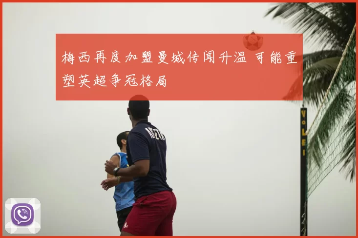 梅西再度加盟曼城传闻升温 可能重塑英超争冠格局