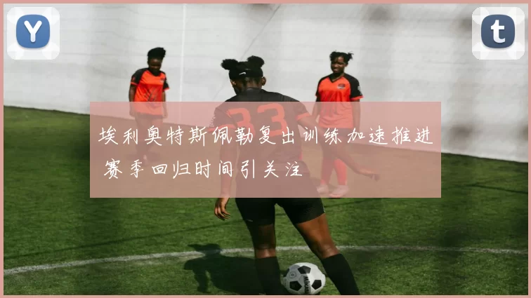 埃利奥特斯佩勒复出训练加速推进 赛季回归时间引关注