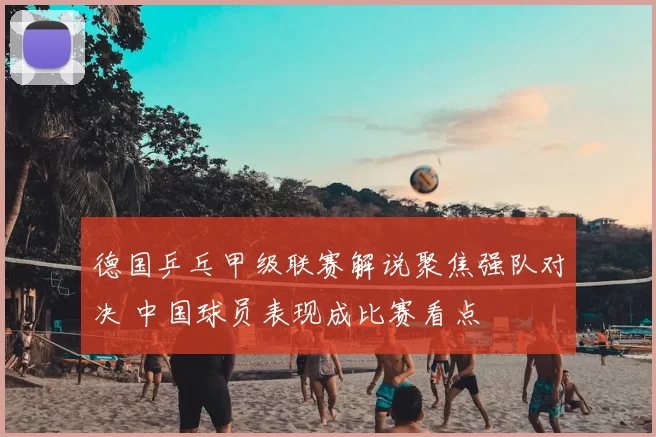 德国乒乓甲级联赛解说聚焦强队对决 中国球员表现成比赛看点