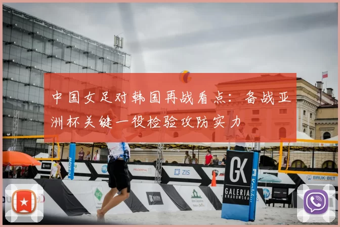 中国女足对韩国再战看点:备战亚洲杯关键一役检验攻防实力