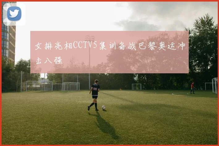 女排亮相CCTV5集训备战巴黎奥运冲击八强