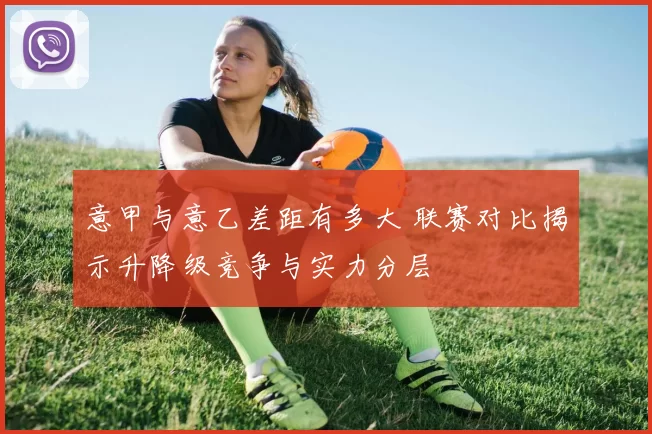 意甲与意乙差距有多大 联赛对比揭示升降级竞争与实力分层