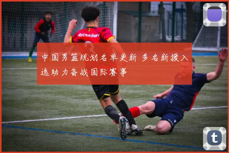 中国男篮规划名单更新 多名新援入选助力备战国际赛事