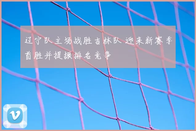 辽宁队主场战胜吉林队 迎来新赛季首胜并提振排名竞争