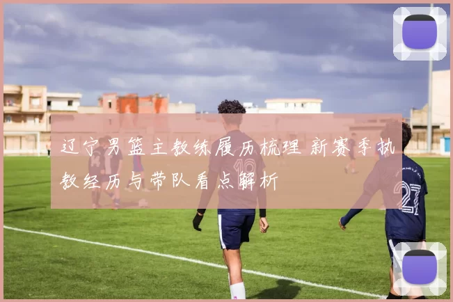 辽宁男篮主教练履历梳理 新赛季执教经历与带队看点解析
