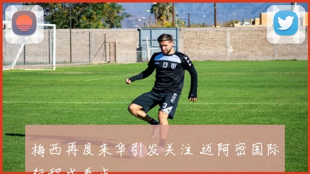 梅西再度来华引发关注 迈阿密国际行程成看点