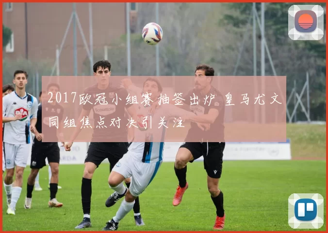 2017欧冠小组赛抽签出炉 皇马尤文同组焦点对决引关注