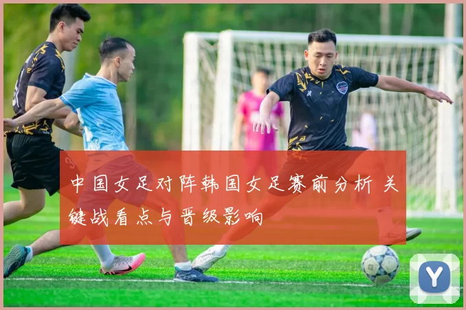 中国女足对阵韩国女足赛前分析 关键战看点与晋级影响