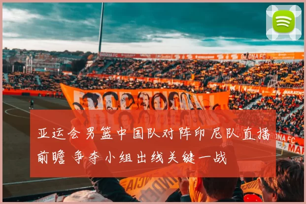 亚运会男篮中国队对阵印尼队直播前瞻 争夺小组出线关键一战
