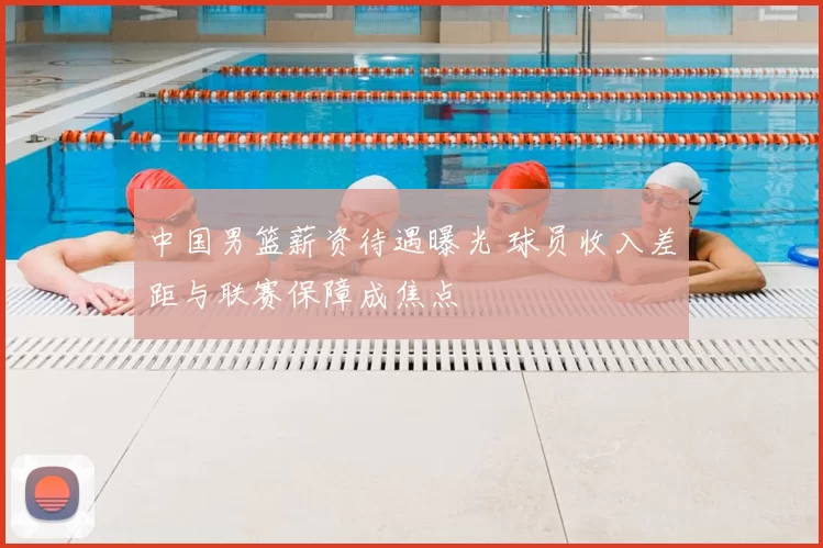 中国男篮薪资待遇曝光 球员收入差距与联赛保障成焦点