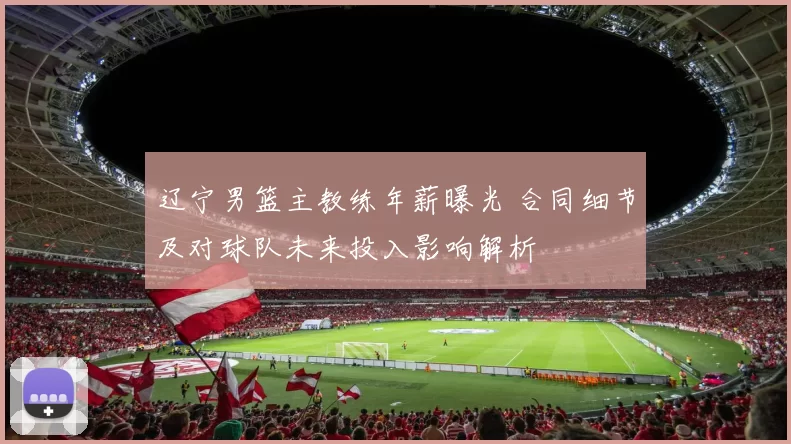 辽宁男篮主教练年薪曝光 合同细节及对球队未来投入影响解析