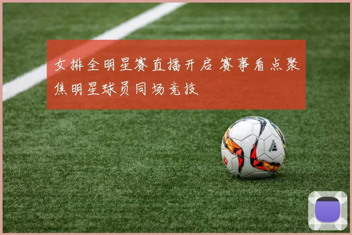 女排全明星赛直播开启 赛事看点聚焦明星球员同场竞技