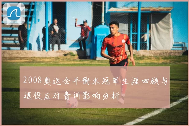 2008奥运会平衡木冠军生涯回顾与退役后对青训影响分析