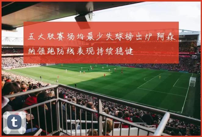 五大联赛场均最少失球榜出炉 阿森纳领跑防线表现持续稳健