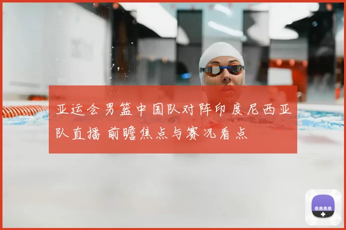 亚运会男篮中国队对阵印度尼西亚队直播 前瞻焦点与赛况看点