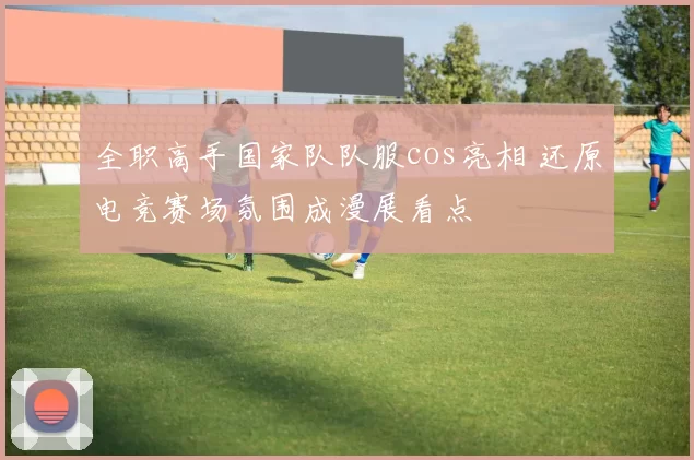全职高手国家队队服cos亮相 还原电竞赛场氛围成漫展看点